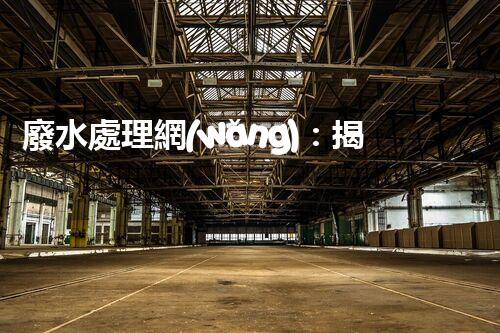 廢水處理網(wǎng)：揭秘清潔環(huán)保的魔法，讓廢水變身為寶貴資源！